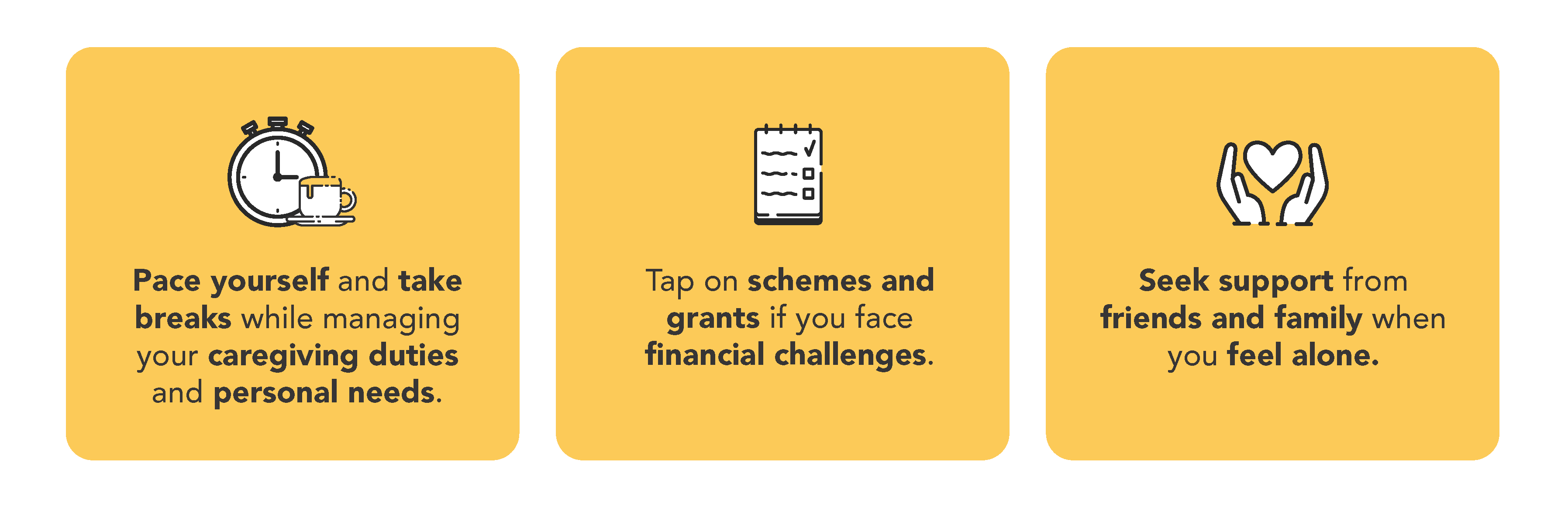 Pace yourself and take breaks while managing your caregiving duties and personal needs, tap on schemes and grants if you face financial challenges and seek support from friends and family when you feel alone. 